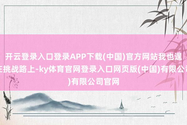 开云登录入口登录APP下载(中国)官方网站我也逞能走在挑战路上-ky体育官网登录入口网页版(中国)有限公司官网
