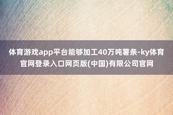 体育游戏app平台能够加工40万吨薯条-ky体育官网登录入口网页版(中国)有限公司官网