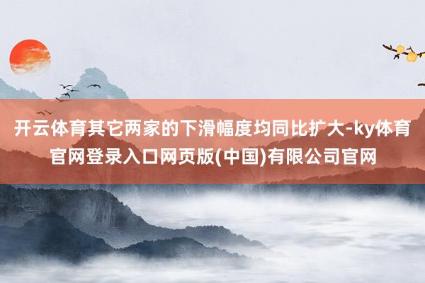 开云体育其它两家的下滑幅度均同比扩大-ky体育官网登录入口网页版(中国)有限公司官网