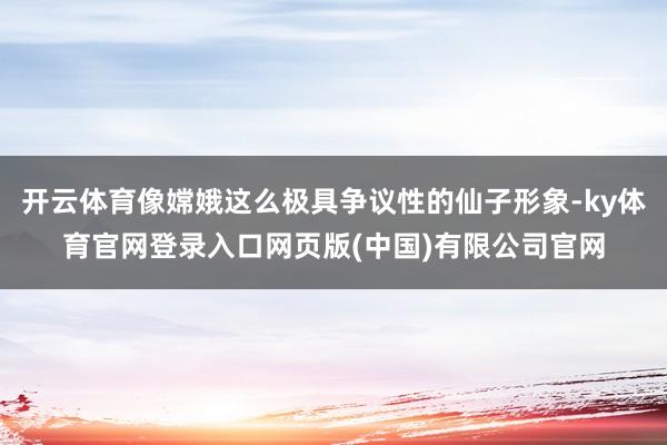 开云体育像嫦娥这么极具争议性的仙子形象-ky体育官网登录入口网页版(中国)有限公司官网