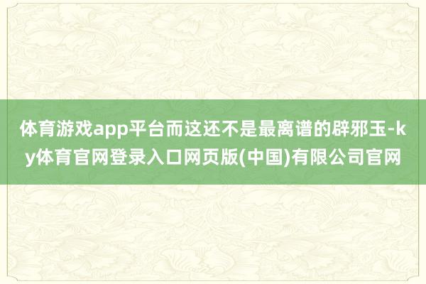 体育游戏app平台而这还不是最离谱的辟邪玉-ky体育官网登录入口网页版(中国)有限公司官网