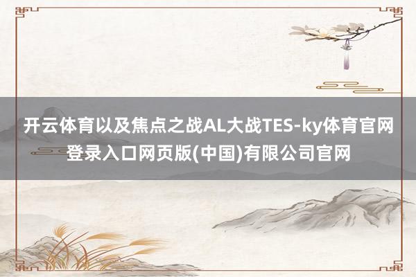 开云体育以及焦点之战AL大战TES-ky体育官网登录入口网页版(中国)有限公司官网