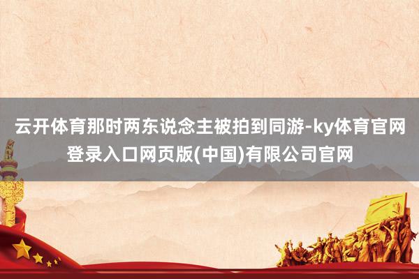 云开体育那时两东说念主被拍到同游-ky体育官网登录入口网页版(中国)有限公司官网