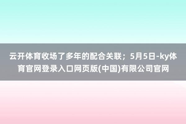 云开体育收场了多年的配合关联;5月5日-ky体育官网登录入口网页版(中国)有限公司官网