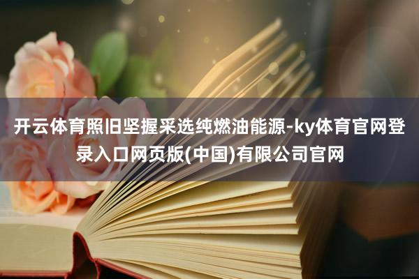开云体育照旧坚握采选纯燃油能源-ky体育官网登录入口网页版(中国)有限公司官网