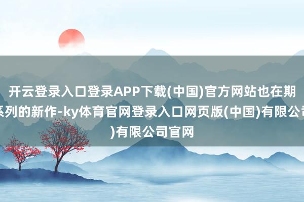 开云登录入口登录APP下载(中国)官方网站也在期待着系列的新作-ky体育官网登录入口网页版(中国)有限公司官网