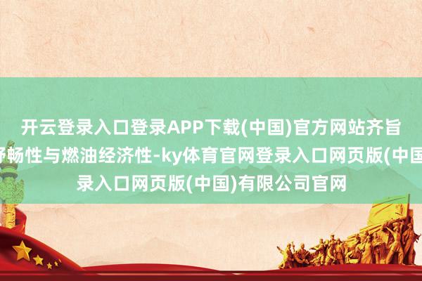 开云登录入口登录APP下载(中国)官方网站齐旨在栽种驾驶的舒畅性与燃油经济性-ky体育官网登录入口网页版(中国)有限公司官网