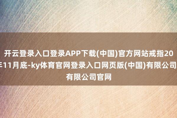 开云登录入口登录APP下载(中国)官方网站戒指2024年11月底-ky体育官网登录入口网页版(中国)有限公司官网