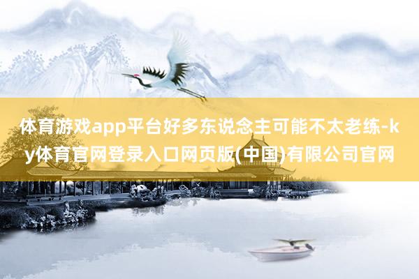体育游戏app平台好多东说念主可能不太老练-ky体育官网登录入口网页版(中国)有限公司官网
