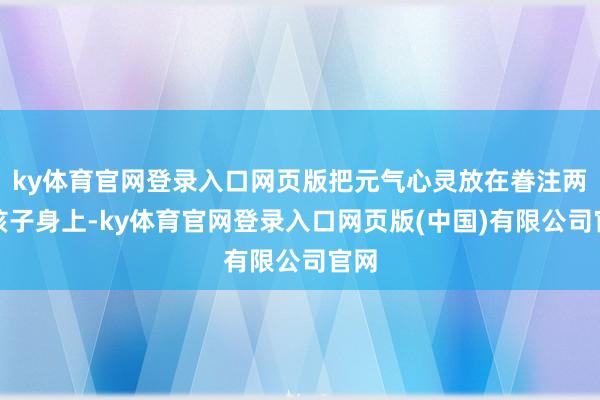 ky体育官网登录入口网页版把元气心灵放在眷注两个孩子身上-ky体育官网登录入口网页版(中国)有限公司官网