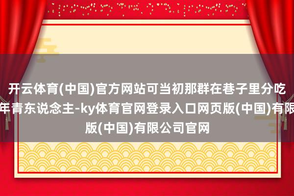 开云体育(中国)官方网站可当初那群在巷子里分吃糖葫芦的年青东说念主-ky体育官网登录入口网页版(中国)有限公司官网