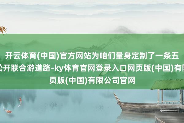 开云体育(中国)官方网站为咱们量身定制了一条五天四晚的松开联合游道路-ky体育官网登录入口网页版(中国)有限公司官网