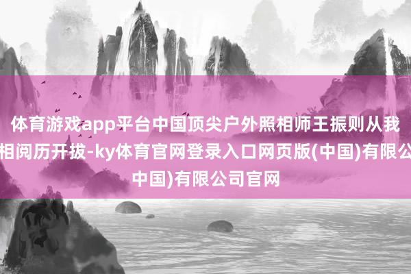 体育游戏app平台中国顶尖户外照相师王振则从我方的照相阅历开拔-ky体育官网登录入口网页版(中国)有限公司官网