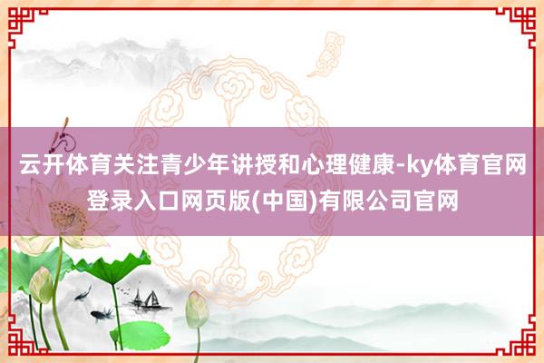 云开体育关注青少年讲授和心理健康-ky体育官网登录入口网页版(中国)有限公司官网
