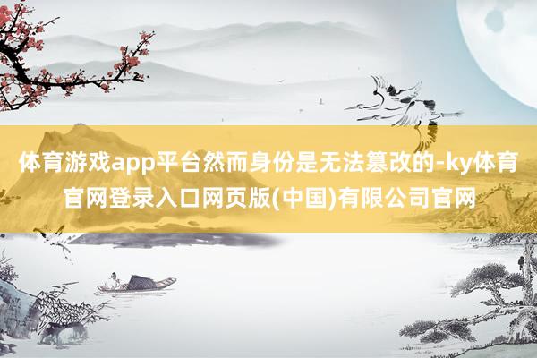 体育游戏app平台然而身份是无法篡改的-ky体育官网登录入口网页版(中国)有限公司官网