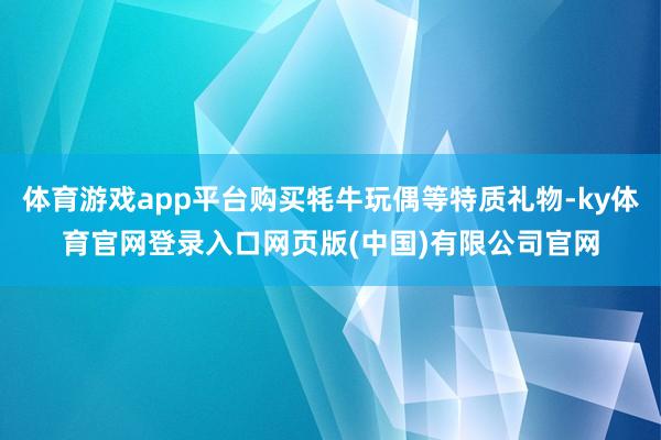 体育游戏app平台购买牦牛玩偶等特质礼物-ky体育官网登录入口网页版(中国)有限公司官网
