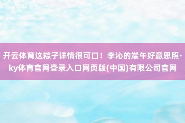 开云体育这粽子详情很可口！李沁的端午好意思照-ky体育官网登录入口网页版(中国)有限公司官网