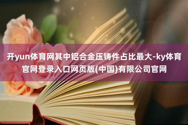 开yun体育网其中铝合金压铸件占比最大-ky体育官网登录入口网页版(中国)有限公司官网