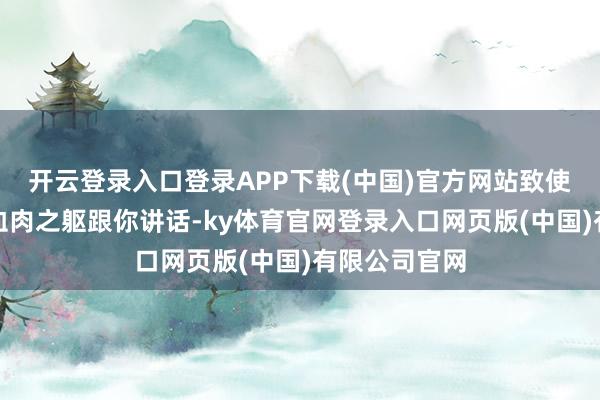 开云登录入口登录APP下载(中国)官方网站致使也不是凭着血肉之躯跟你讲话-ky体育官网登录入口网页版(中国)有限公司官网