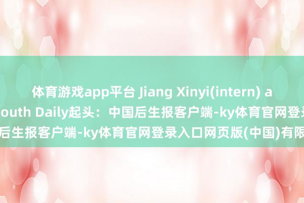 体育游戏app平台 Jiang Xinyi(intern) and ZhangMiao/China Youth Daily起头：中国后生报客户端-ky体育官网登录入口网页版(中国)有限公司官网