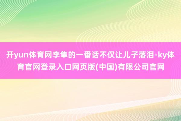 开yun体育网李隼的一番话不仅让儿子落泪-ky体育官网登录入口网页版(中国)有限公司官网