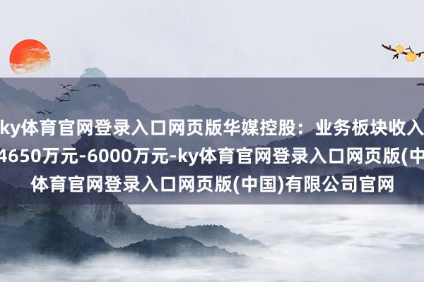 ky体育官网登录入口网页版华媒控股：业务板块收入下跌 上半年预亏4650万元-6000万元-ky体育官网登录入口网页版(中国)有限公司官网