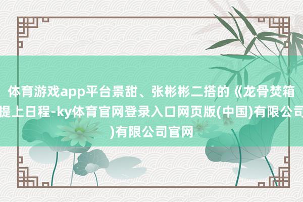 体育游戏app平台景甜、张彬彬二搭的《龙骨焚箱》也提上日程-ky体育官网登录入口网页版(中国)有限公司官网