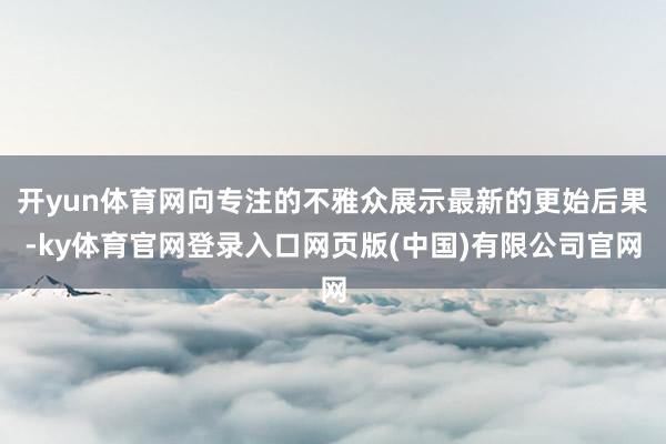 开yun体育网向专注的不雅众展示最新的更始后果-ky体育官网登录入口网页版(中国)有限公司官网
