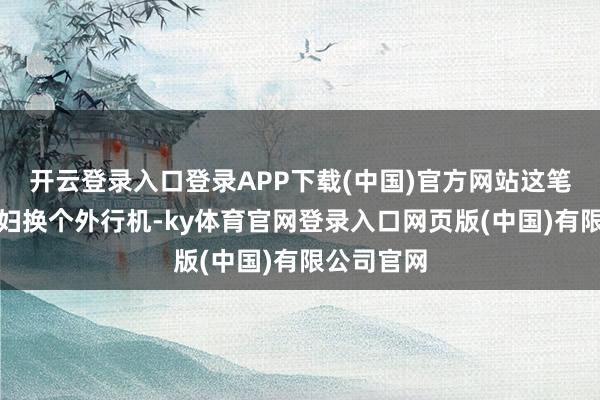 开云登录入口登录APP下载(中国)官方网站这笔钱够给媳妇换个外行机-ky体育官网登录入口网页版(中国)有限公司官网