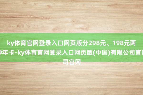 ky体育官网登录入口网页版分298元、198元两种年卡-ky体育官网登录入口网页版(中国)有限公司官网