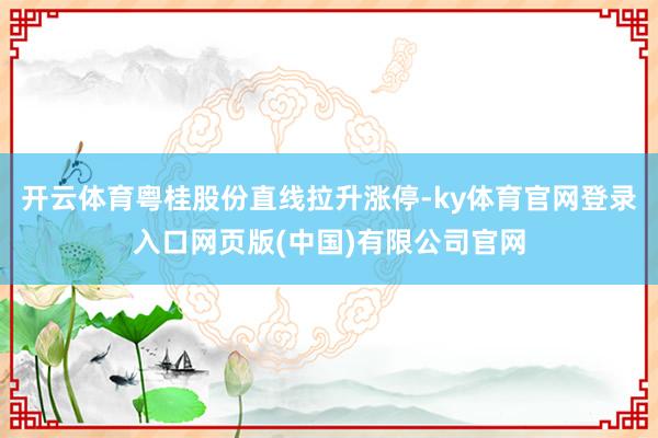 开云体育粤桂股份直线拉升涨停-ky体育官网登录入口网页版(中国)有限公司官网