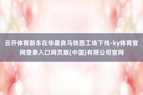 云开体育新车在华晨良马铁西工场下线-ky体育官网登录入口网页版(中国)有限公司官网