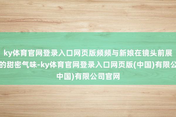 ky体育官网登录入口网页版频频与新娘在镜头前展现浓烈的甜密气味-ky体育官网登录入口网页版(中国)有限公司官网