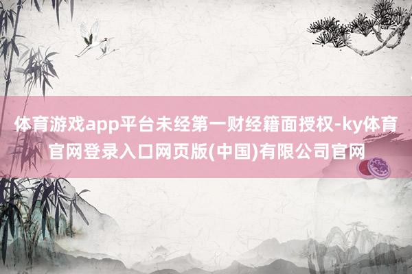 体育游戏app平台未经第一财经籍面授权-ky体育官网登录入口网页版(中国)有限公司官网