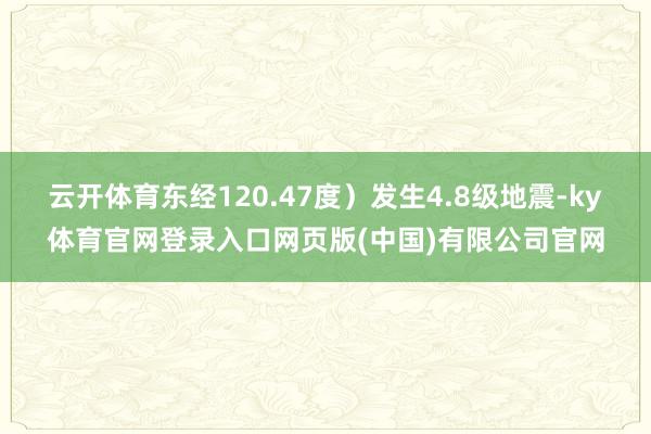 云开体育东经120.47度)发生4.8级地震-ky体育官网登录入口网页版(中国)有限公司官网