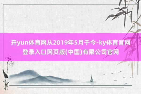 开yun体育网　　从2019年5月于今-ky体育官网登录入口网页版(中国)有限公司官网