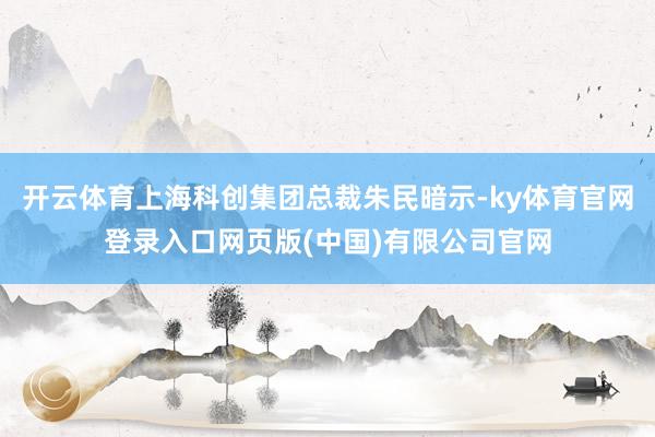 开云体育上海科创集团总裁朱民暗示-ky体育官网登录入口网页版(中国)有限公司官网