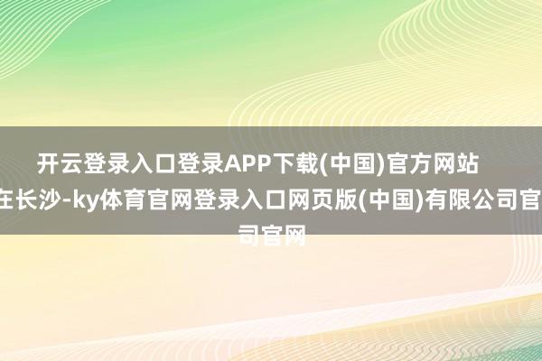 开云登录入口登录APP下载(中国)官方网站       在长沙-ky体育官网登录入口网页版(中国)有限公司官网
