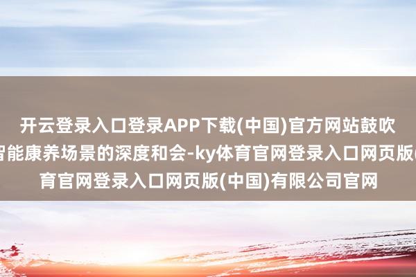 开云登录入口登录APP下载(中国)官方网站鼓吹机器东谈主时刻与智能康养场景的深度和会-ky体育官网登录入口网页版(中国)有限公司官网