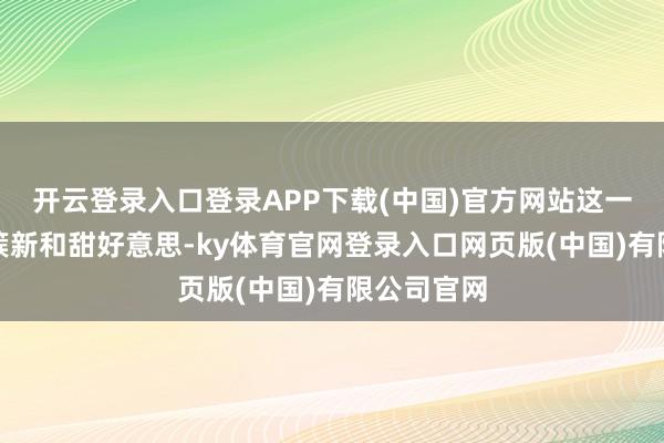 开云登录入口登录APP下载(中国)官方网站这一次更显得簇新和甜好意思-ky体育官网登录入口网页版(中国)有限公司官网