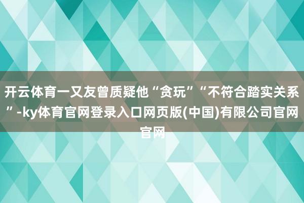 开云体育一又友曾质疑他“贪玩”“不符合踏实关系”-ky体育官网登录入口网页版(中国)有限公司官网