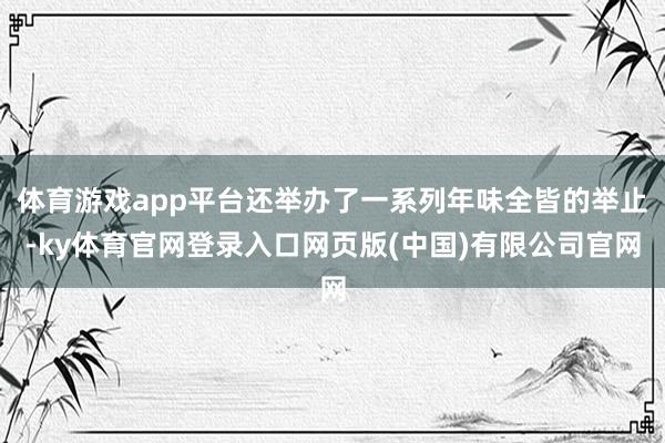 体育游戏app平台还举办了一系列年味全皆的举止-ky体育官网登录入口网页版(中国)有限公司官网