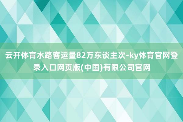 云开体育水路客运量82万东谈主次-ky体育官网登录入口网页版(中国)有限公司官网