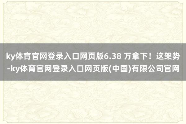 ky体育官网登录入口网页版6.38 万拿下！这架势-ky体育官网登录入口网页版(中国)有限公司官网