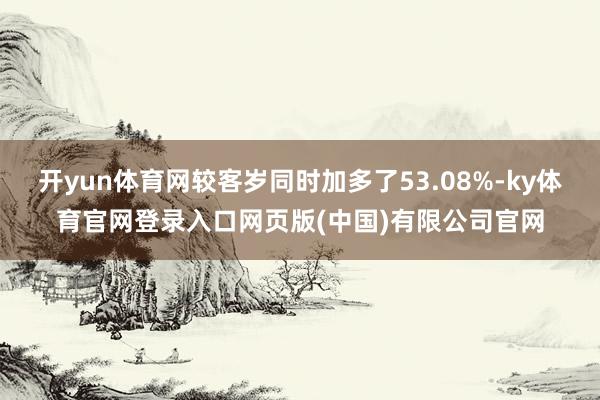 开yun体育网较客岁同时加多了53.08%-ky体育官网登录入口网页版(中国)有限公司官网