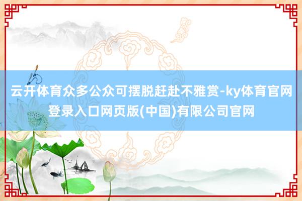 云开体育众多公众可摆脱赶赴不雅赏-ky体育官网登录入口网页版(中国)有限公司官网