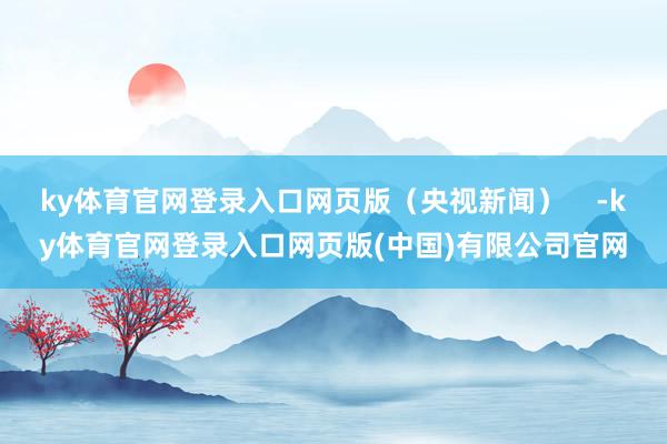 ky体育官网登录入口网页版（央视新闻）    -ky体育官网登录入口网页版(中国)有限公司官网