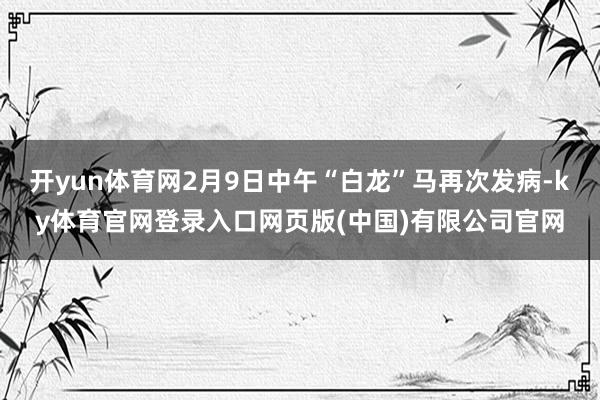 开yun体育网2月9日中午“白龙”马再次发病-ky体育官网登录入口网页版(中国)有限公司官网