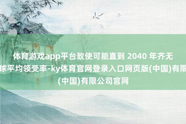 体育游戏app平台致使可能直到 2040 年齐无法达到环球平均领受率-ky体育官网登录入口网页版(中国)有限公司官网