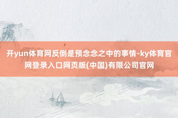 开yun体育网反倒是预念念之中的事情-ky体育官网登录入口网页版(中国)有限公司官网